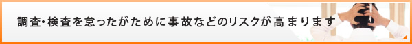 調査・検査を怠ったがために事故などのリスクが高まります